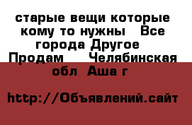 старые вещи которые кому то нужны - Все города Другое » Продам   . Челябинская обл.,Аша г.